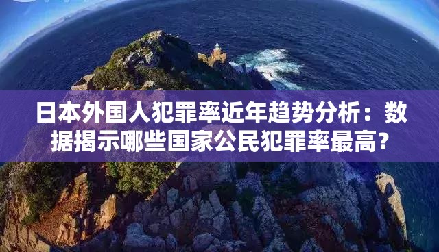 日本外国人犯罪率近年趋势分析：数据揭示哪些国家公民犯罪率最高？