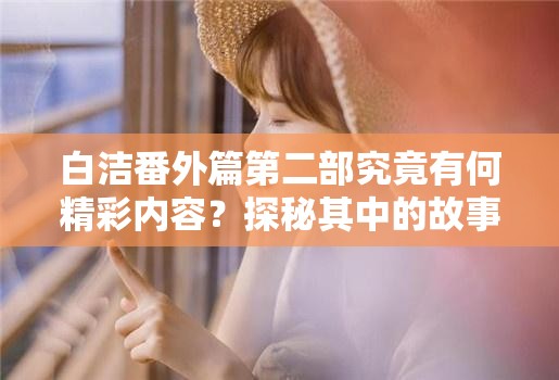 白洁番外篇第二部究竟有何精彩内容？探秘其中的故事发展与独特魅力