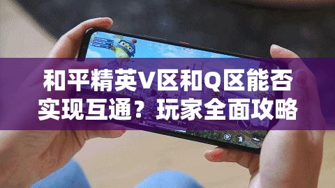 和平精英V区和Q区能否实现互通？玩家全面攻略指南解析