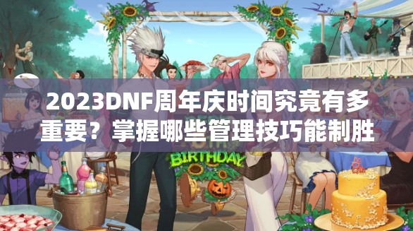 2023DNF周年庆时间究竟有多重要？掌握哪些管理技巧能制胜？