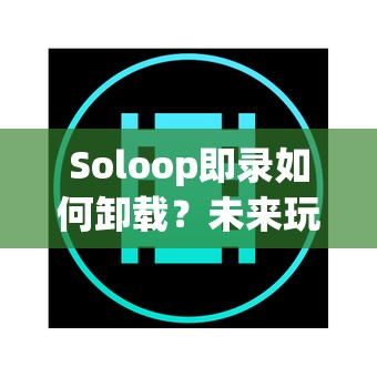 Soloop即录如何卸载？未来玩法又将带来哪些革命性变化？