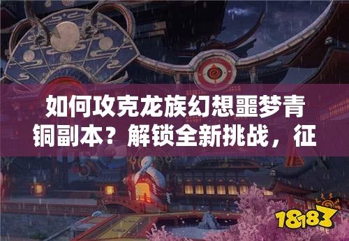 如何攻克龙族幻想噩梦青铜副本？解锁全新挑战，征服未知的青铜秘境！