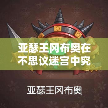 亚瑟王冈布奥在不思议迷宫中究竟如何？演变史揭秘悬念