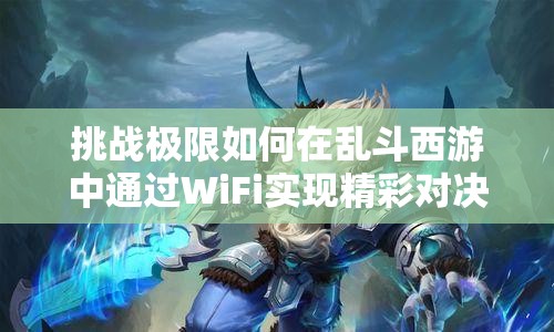 挑战极限如何在乱斗西游中通过WiFi实现精彩对决？