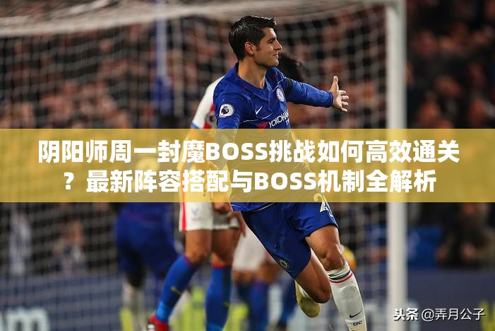 阴阳师周一封魔BOSS挑战如何高效通关？最新阵容搭配与BOSS机制全解析